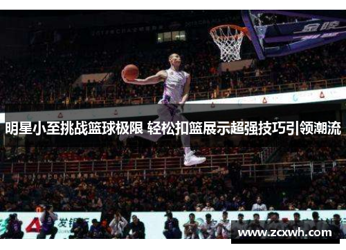 明星小至挑战篮球极限 轻松扣篮展示超强技巧引领潮流