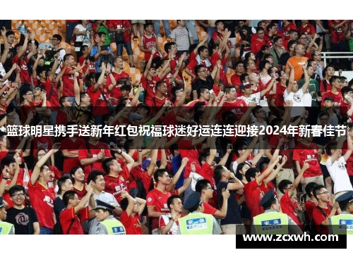 篮球明星携手送新年红包祝福球迷好运连连迎接2024年新春佳节
