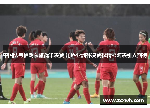 中国队与伊朗队激战半决赛 角逐亚洲杯决赛权精彩对决引人期待